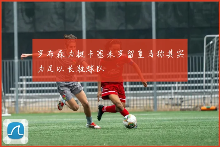 罗布森力挺卡塞米罗留皇马称其实力足以长驻球队