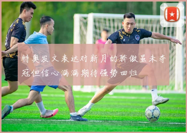 特奥发文表达对新月的骄傲虽未夺冠但信心满满期待强势回归
