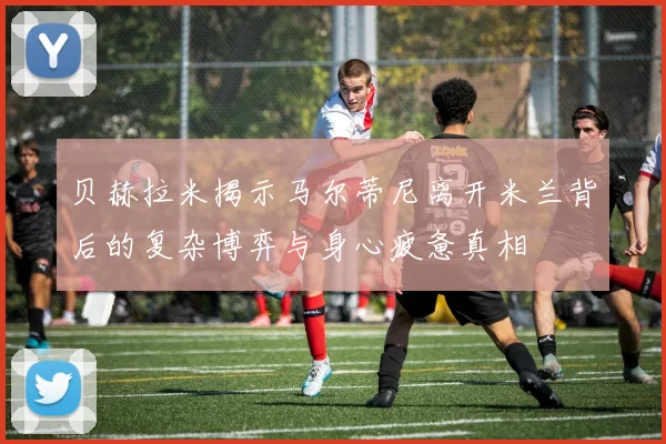 贝赫拉米揭示马尔蒂尼离开米兰背后的复杂博弈与身心疲惫真相