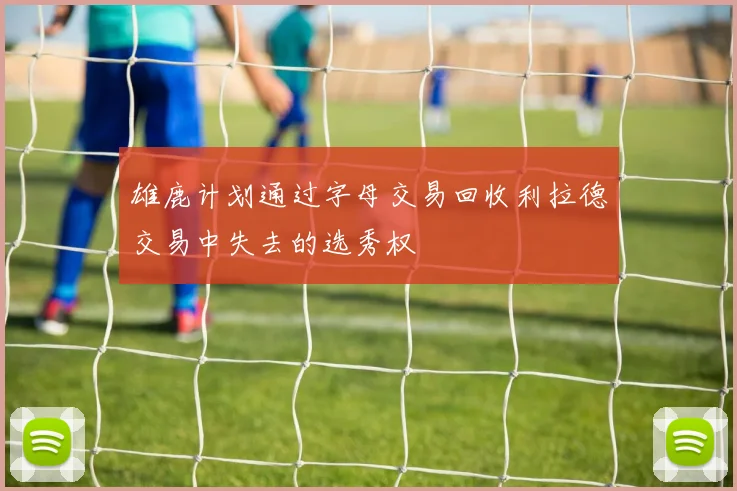 雄鹿计划通过字母交易回收利拉德交易中失去的选秀权