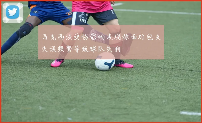马克西谈受伤影响表现称面对包夹失误频繁导致球队失利