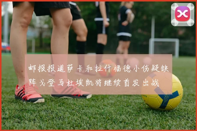 邮报报道萨卡和拉什福德小伤疑缺阵戈登马杜埃凯将继续首发出战