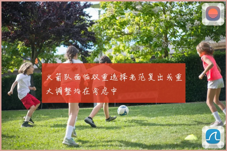 火箭队面临双重选择老范复出或重大调整均在考虑中