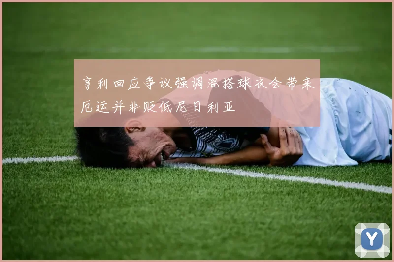 亨利回应争议强调混搭球衣会带来厄运并非贬低尼日利亚