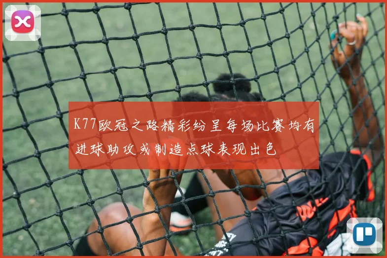 K77欧冠之路精彩纷呈每场比赛均有进球助攻或制造点球表现出色