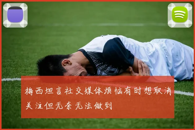 梅西坦言社交媒体烦恼有时想取消关注但无奈无法做到