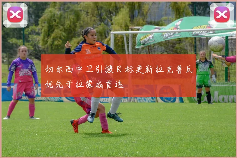 切尔西中卫引援目标更新拉克鲁瓦优先于拉蒙成首选