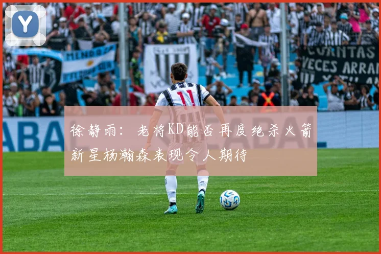 徐静雨：老将KD能否再度绝杀火箭新星杨瀚森表现令人期待