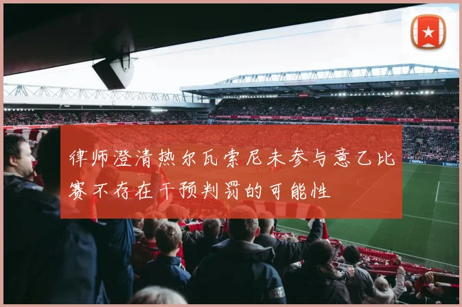 律师澄清热尔瓦索尼未参与意乙比赛不存在干预判罚的可能性