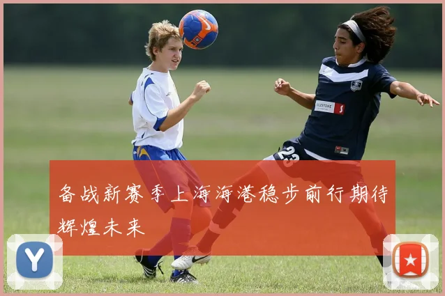 备战新赛季上海海港稳步前行期待辉煌未来
