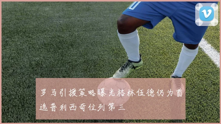 罗马引援策略曝光格林伍德仍为首选普利西奇位列第三