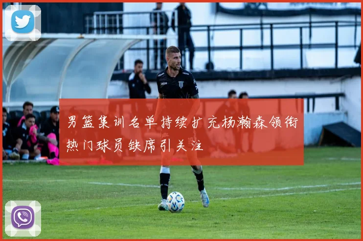 男篮集训名单持续扩充杨瀚森领衔热门球员缺席引关注