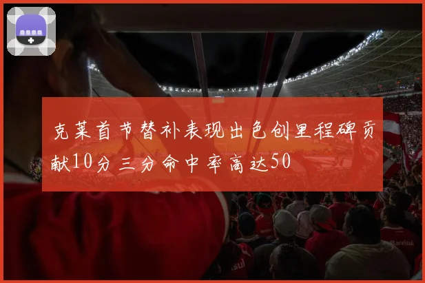 克莱首节替补表现出色创里程碑贡献10分三分命中率高达50