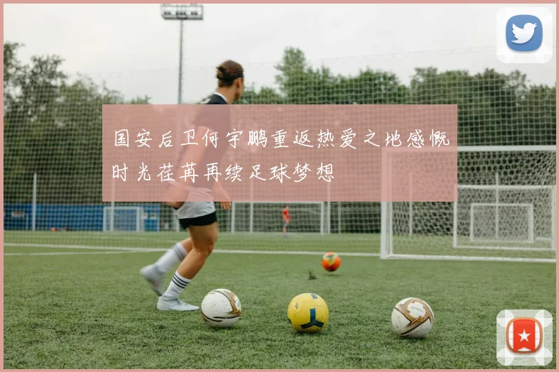 国安后卫何宇鹏重返热爱之地感慨时光荏苒再续足球梦想