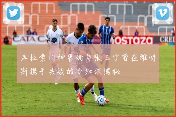 库拉索门神鲁姆与张玉宁曾在维特斯携手共战的冷知识揭秘