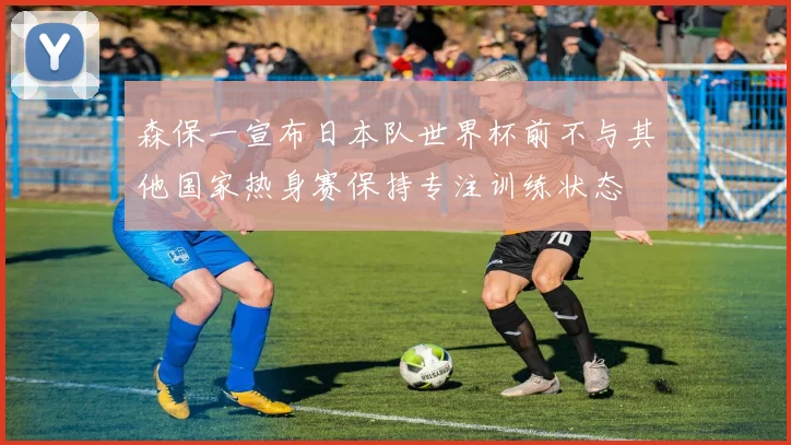 森保一宣布日本队世界杯前不与其他国家热身赛保持专注训练状态