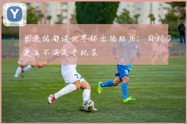 长友佑都谈世界杯出场经历：目标更高不满足于纪录