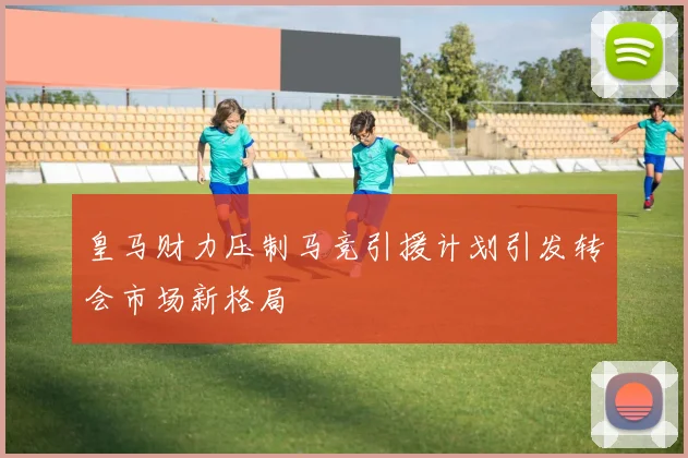 皇马财力压制马竞引援计划引发转会市场新格局